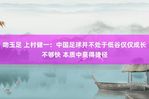 吻玉足 上村健一：中国足球并不处于低谷仅仅成长不够快 本质中莫得捷径