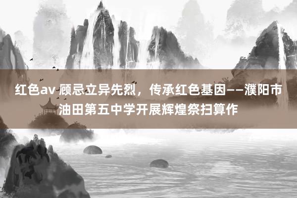 红色av 顾忌立异先烈，传承红色基因——濮阳市油田第五中学开展辉煌祭扫算作