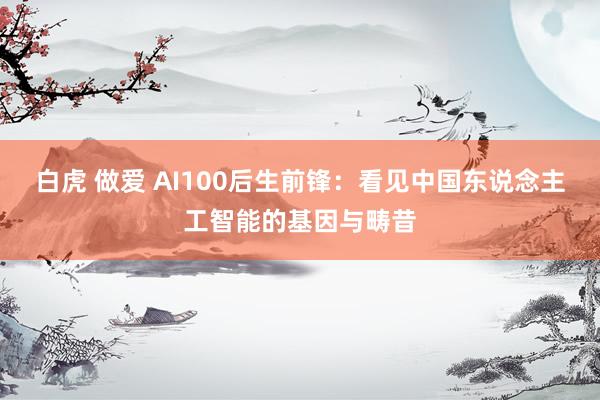 白虎 做爱 AI100后生前锋：看见中国东说念主工智能的基因与畴昔