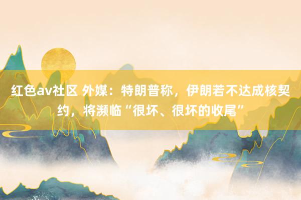 红色av社区 外媒：特朗普称，伊朗若不达成核契约，将濒临“很坏、很坏的收尾”