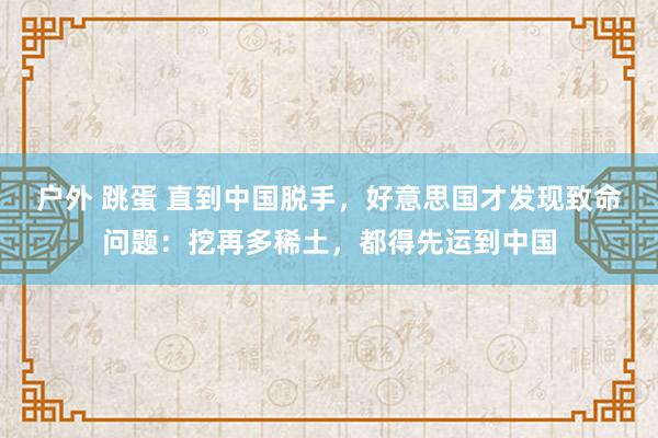 户外 跳蛋 直到中国脱手，好意思国才发现致命问题：挖再多稀土，都得先运到中国