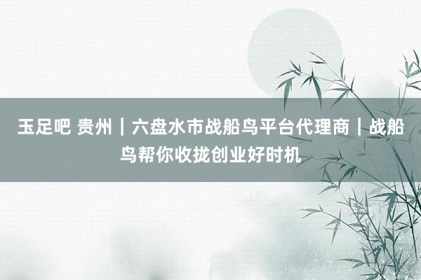 玉足吧 贵州｜六盘水市战船鸟平台代理商｜战船鸟帮你收拢创业好时机