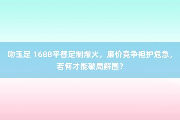 吻玉足 1688平替定制爆火，廉价竞争袒护危急，若何才能破局解围？