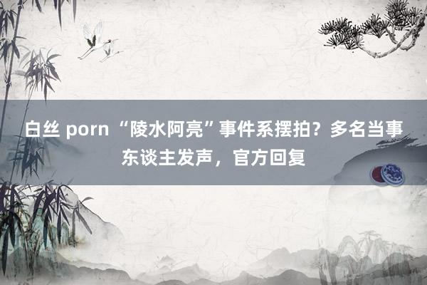 白丝 porn “陵水阿亮”事件系摆拍？多名当事东谈主发声，官方回复