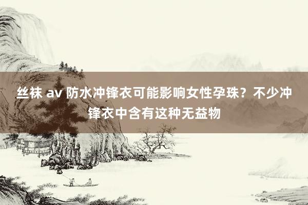 丝袜 av 防水冲锋衣可能影响女性孕珠？不少冲锋衣中含有这种无益物