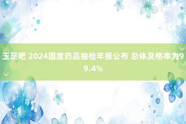 玉足吧 2024国度药品抽检年报公布 总体及格率为99.4%