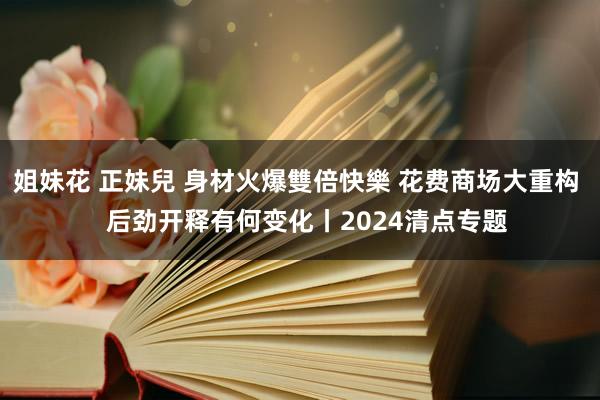 姐妹花 正妹兒 身材火爆雙倍快樂 花费商场大重构   后劲开释有何变化丨2024清点专题