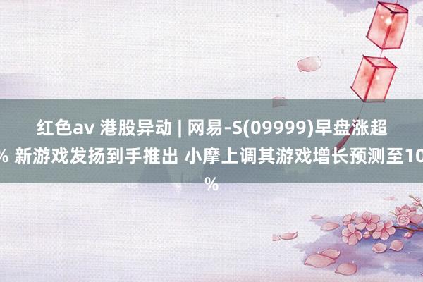 红色av 港股异动 | 网易-S(09999)早盘涨超3% 新游戏发扬到手推出 小摩上调其游戏增长预测至10%