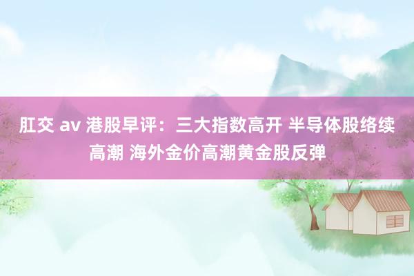 肛交 av 港股早评：三大指数高开 半导体股络续高潮 海外金价高潮黄金股反弹