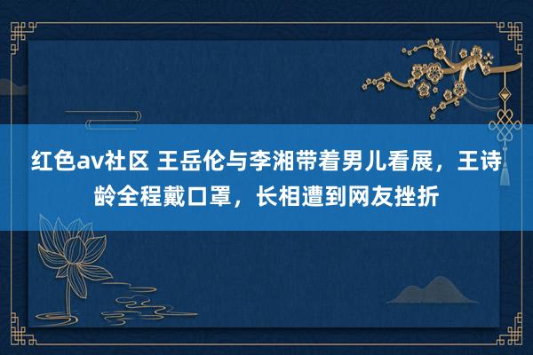 红色av社区 王岳伦与李湘带着男儿看展，王诗龄全程戴口罩，长相遭到网友挫折