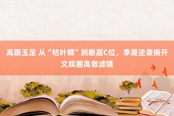 高跟玉足 从“枯叶蝶”到断层C位，李晟逆袭撕开文娱圈高傲滤镜