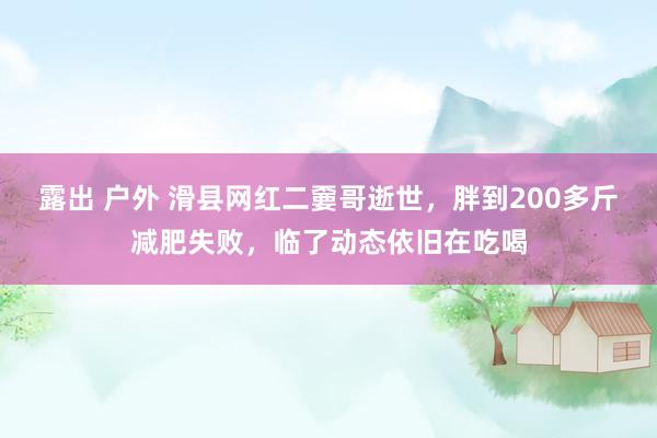 露出 户外 滑县网红二嫑哥逝世，胖到200多斤减肥失败，临了动态依旧在吃喝