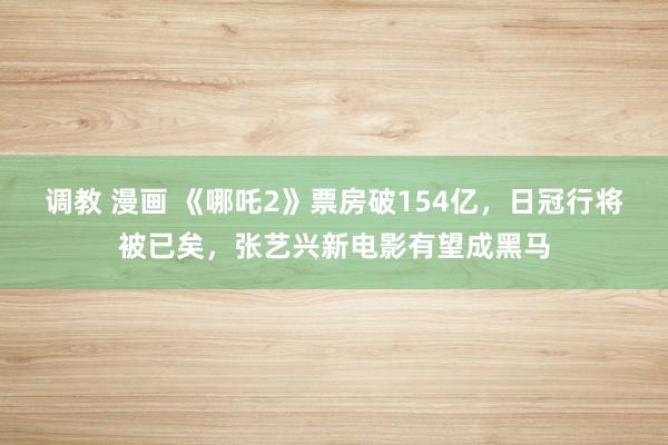 调教 漫画 《哪吒2》票房破154亿，日冠行将被已矣，张艺兴新电影有望成黑马