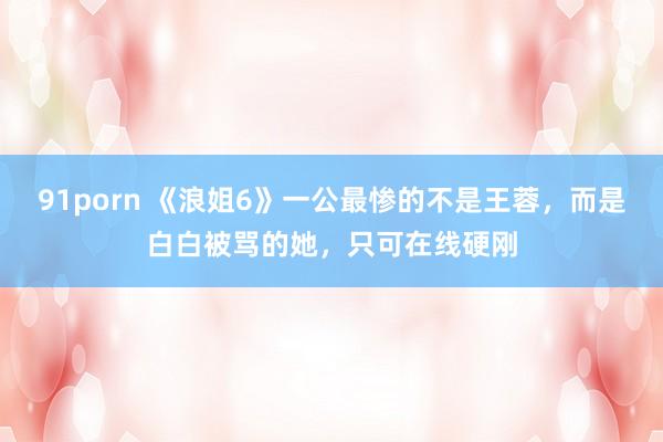 91porn 《浪姐6》一公最惨的不是王蓉，而是白白被骂的她，只可在线硬刚