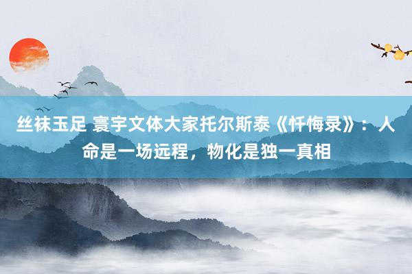 丝袜玉足 寰宇文体大家托尔斯泰《忏悔录》：人命是一场远程，物化是独一真相