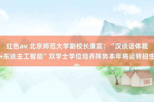 红色av 北京师范大学副校长康震：“汉谈话体裁+东谈主工智能”双学士学位培养阵势本年将运转招生