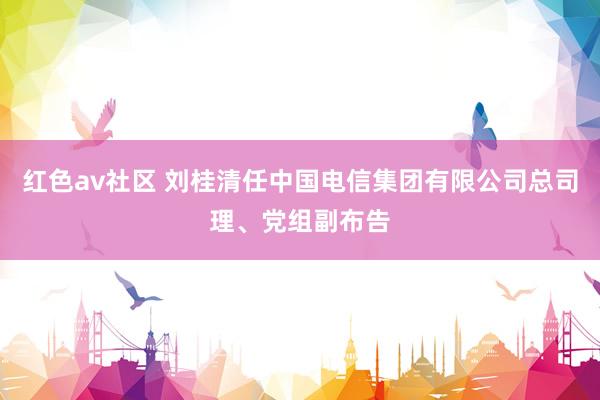 红色av社区 刘桂清任中国电信集团有限公司总司理、党组副布告