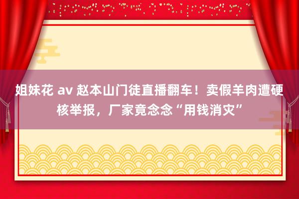 姐妹花 av 赵本山门徒直播翻车！卖假羊肉遭硬核举报，厂家竟念念“用钱消灾”