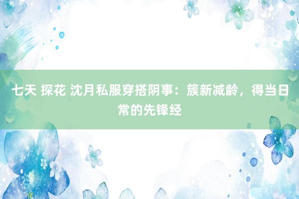 七天 探花 沈月私服穿搭阴事：簇新减龄，得当日常的先锋经