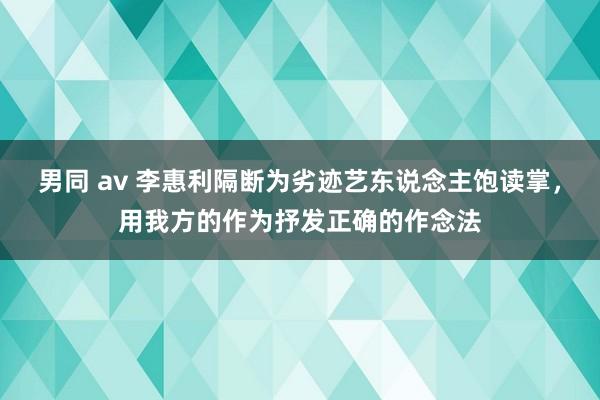 男同 av 李惠利隔断为劣迹艺东说念主饱读掌，用我方的作为抒发正确的作念法