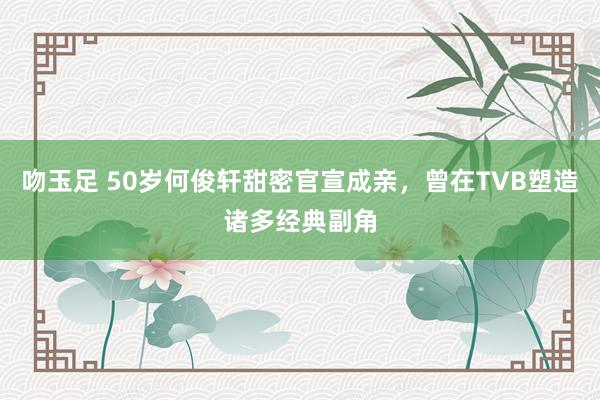 吻玉足 50岁何俊轩甜密官宣成亲，曾在TVB塑造诸多经典副角
