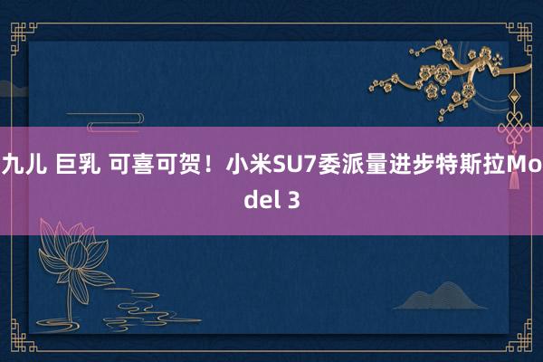 九儿 巨乳 可喜可贺！小米SU7委派量进步特斯拉Model 3