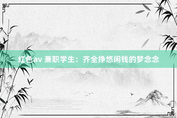 红色av 兼职学生：齐全挣悠闲钱的梦念念