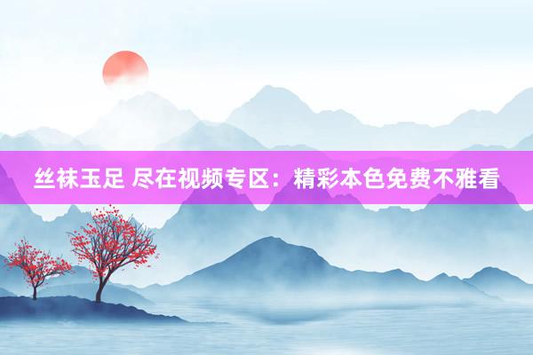 丝袜玉足 尽在视频专区：精彩本色免费不雅看