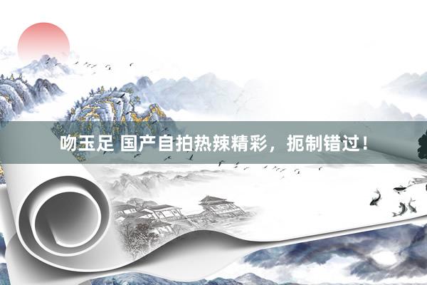 吻玉足 国产自拍热辣精彩，扼制错过！