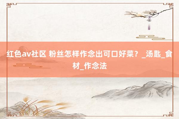 红色av社区 粉丝怎样作念出可口好菜？_汤匙_食材_作念法