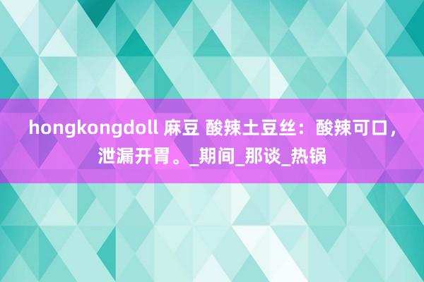 hongkongdoll 麻豆 酸辣土豆丝：酸辣可口，泄漏开胃。_期间_那谈_热锅