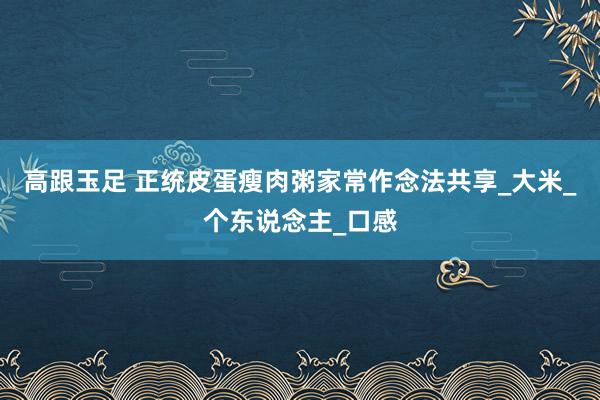 高跟玉足 正统皮蛋瘦肉粥家常作念法共享_大米_个东说念主_口感