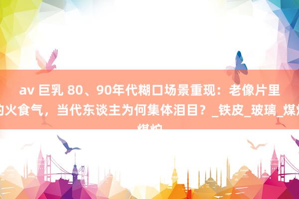 av 巨乳 80、90年代糊口场景重现：老像片里的火食气，当代东谈主为何集体泪目？_铁皮_玻璃_煤炉