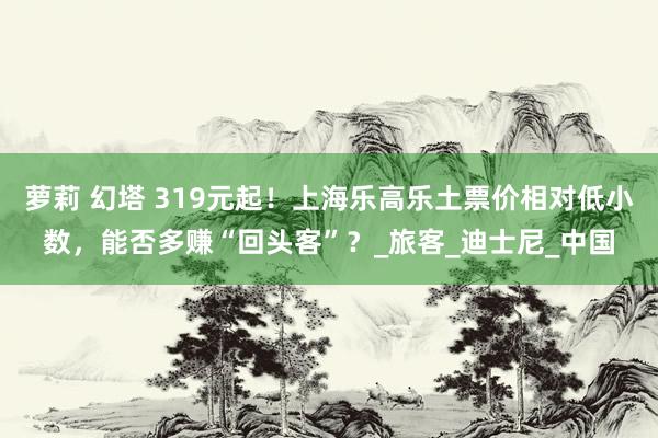 萝莉 幻塔 319元起！上海乐高乐土票价相对低小数，能否多赚“回头客”？_旅客_迪士尼_中国