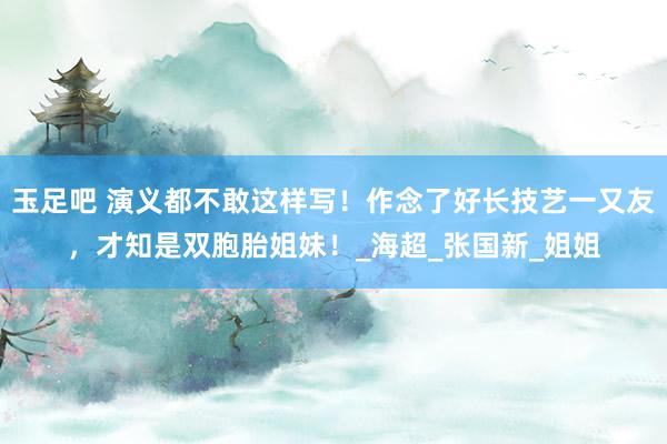 玉足吧 演义都不敢这样写！作念了好长技艺一又友，才知是双胞胎姐妹！_海超_张国新_姐姐