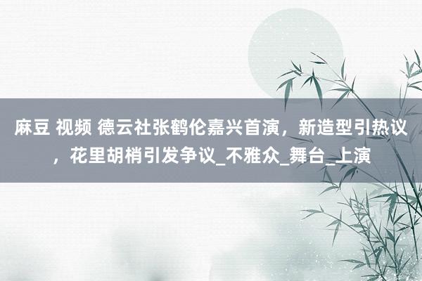 麻豆 视频 德云社张鹤伦嘉兴首演，新造型引热议，花里胡梢引发争议_不雅众_舞台_上演