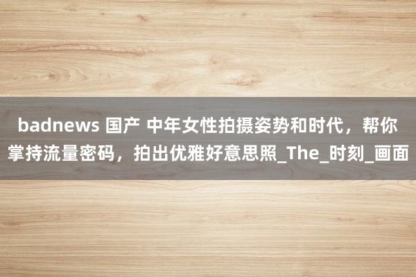 badnews 国产 中年女性拍摄姿势和时代，帮你掌持流量密码，拍出优雅好意思照_The_时刻_画面