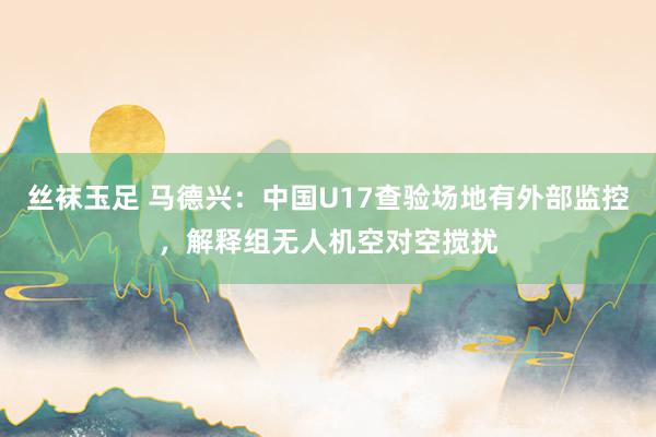 丝袜玉足 马德兴：中国U17查验场地有外部监控，解释组无人机空对空搅扰