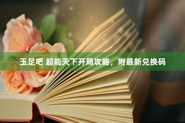 玉足吧 超能天下开局攻略，附最新兑换码