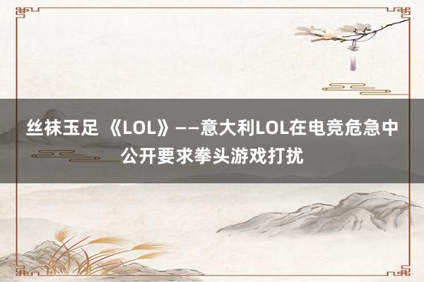 丝袜玉足 《LOL》——意大利LOL在电竞危急中公开要求拳头游戏打扰
