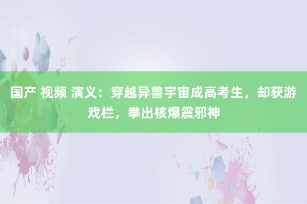 国产 视频 演义：穿越异兽宇宙成高考生，却获游戏栏，拳出核爆震邪神