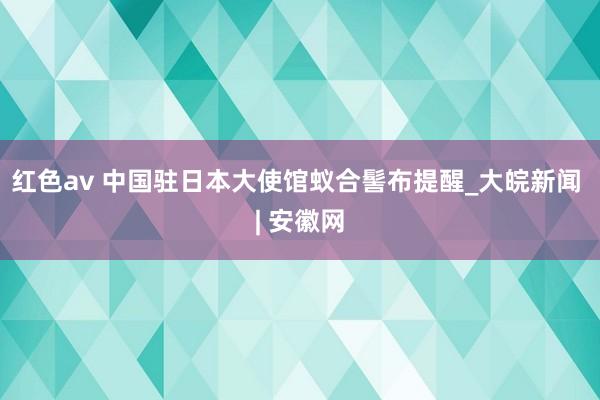 红色av 中国驻日本大使馆蚁合髻布提醒_大皖新闻 | 安徽网