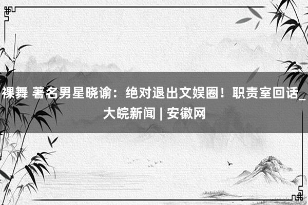 裸舞 著名男星晓谕：绝对退出文娱圈！职责室回话_大皖新闻 | 安徽网