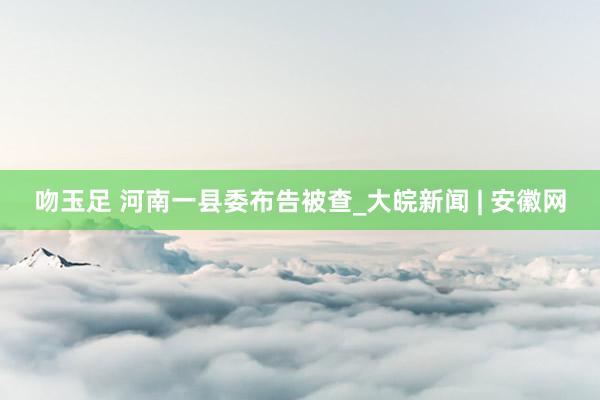 吻玉足 河南一县委布告被查_大皖新闻 | 安徽网