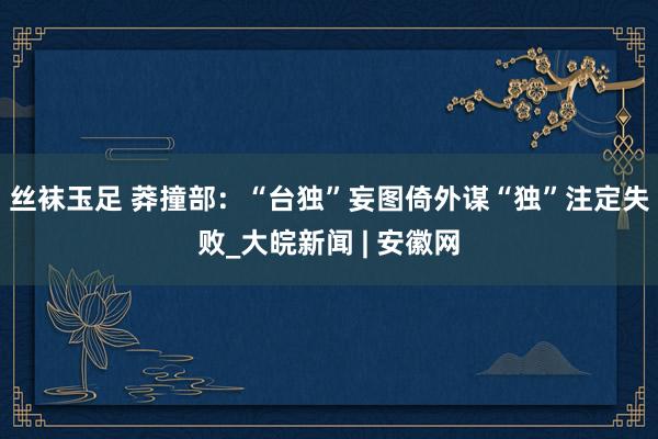 丝袜玉足 莽撞部：“台独”妄图倚外谋“独”注定失败_大皖新闻 | 安徽网