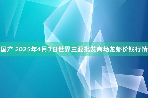 国产 2025年4月3日世界主要批发商场龙虾价钱行情