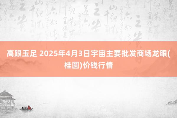 高跟玉足 2025年4月3日宇宙主要批发商场龙眼(桂圆)价钱行情