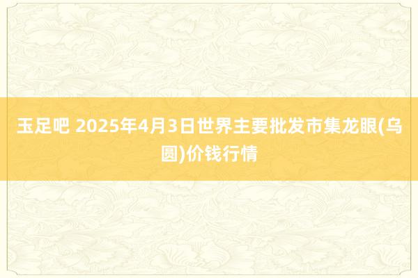 玉足吧 2025年4月3日世界主要批发市集龙眼(乌圆)价钱行情