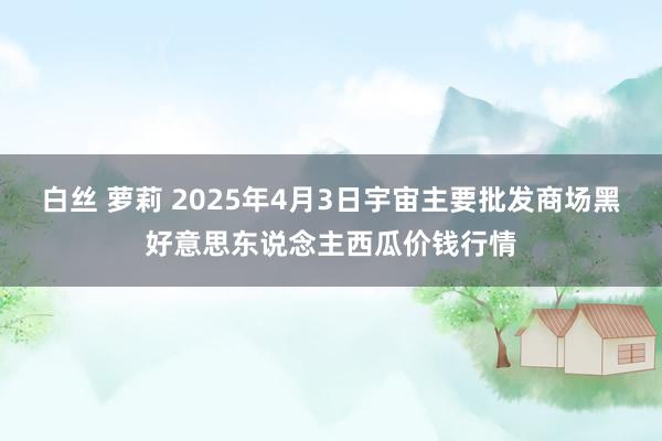 白丝 萝莉 2025年4月3日宇宙主要批发商场黑好意思东说念主西瓜价钱行情
