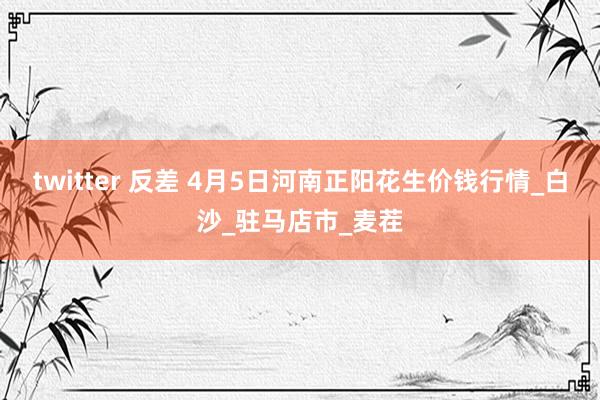 twitter 反差 4月5日河南正阳花生价钱行情_白沙_驻马店市_麦茬